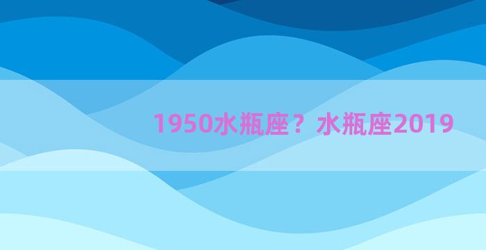 1950水瓶座？水瓶座2019