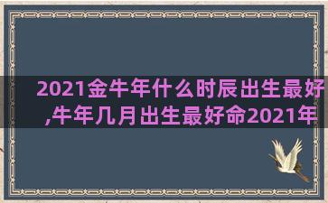 2021金牛年什么时辰出生最好,牛年几月出生最好命2021年