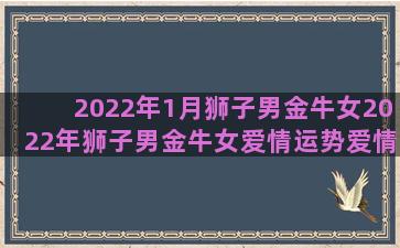 2022年1月狮子男金牛女2022年狮子男金牛女爱情运势爱情