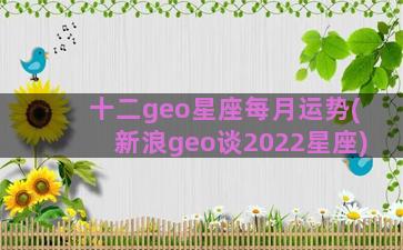 十二geo星座每月运势(新浪geo谈2022星座)