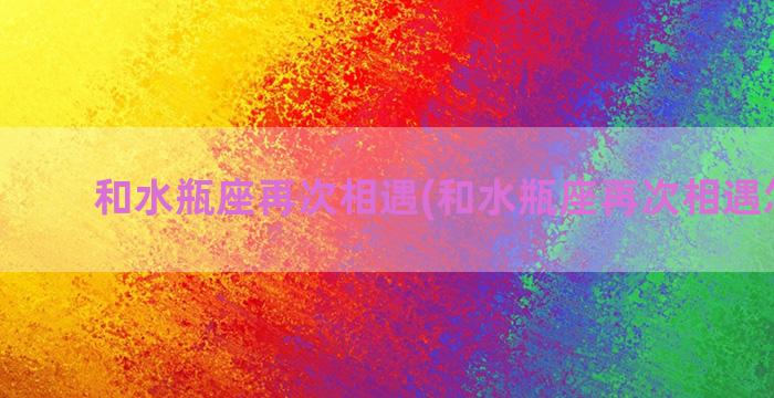 和水瓶座再次相遇(和水瓶座再次相遇怎么办)