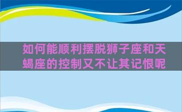 如何能顺利摆脱狮子座和天蝎座的控制又不让其记恨呢