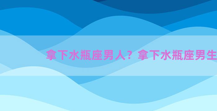 拿下水瓶座男人？拿下水瓶座男生