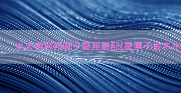 水火相容和哪个星座最配(星属于金木水火土哪个)