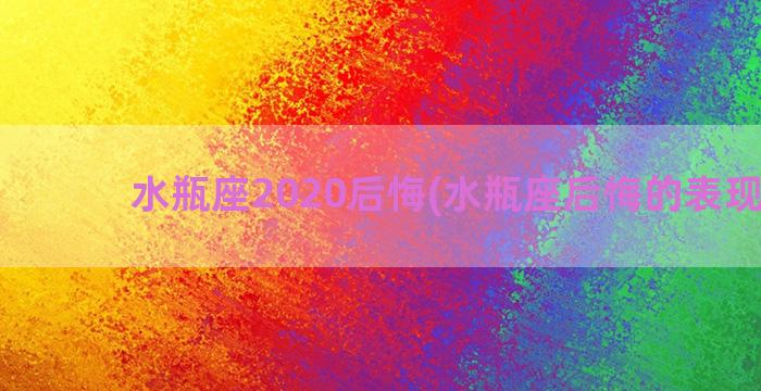 水瓶座2020后悔(水瓶座后悔的表现形式)