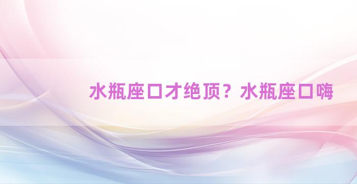 水瓶座口才绝顶？水瓶座口嗨