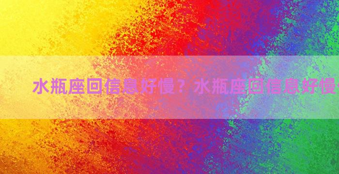 水瓶座回信息好慢？水瓶座回信息好慢什么意思