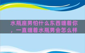 水瓶座男怕什么东西缠着你，一直缠着水瓶男会怎么样