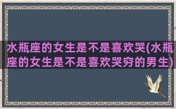 水瓶座的女生是不是喜欢哭(水瓶座的女生是不是喜欢哭穷的男生)