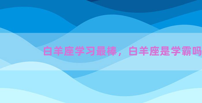 白羊座学习最棒，白羊座是学霸吗