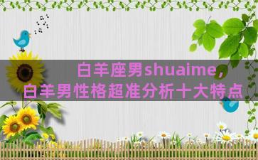 白羊座男shuaime，白羊男性格超准分析十大特点