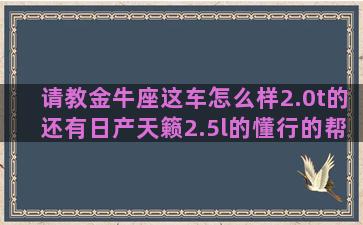 请教金牛座这车怎么样2.0t的还有日产天籁2.5l的懂行的帮忙解释一下，谢谢