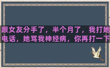 跟女友分手了，半个月了，我打她电话，她骂我神经病，你再打一下试下，语气很凶